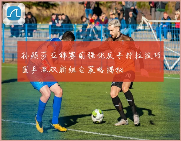 孙颖莎亚锦赛前强化反手拧拉技巧国乒混双新组合策略揭秘
